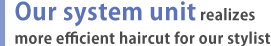 Our system unit realizes more efficient haircut for our stylist
